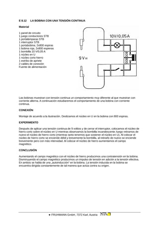 E 8.12 LA BOBINA CON UNA TENSIÓN CONTINUA
Material
1 panel de circuito
1 juego conductores STB
1 portalámparas STB
1 interruptor STB
1 portabobina, 2x800 espiras
1 bobina roja, 2x800 espieras
1 bombilla 10 V/0,05 A
1 núcleo en U
1 núcleo corto hierro
1 estribo de apriete
2 cables de conexión
Fuente de alimentación
Las bobinas muestran con tensión continua un comportamiento muy diferente al que muestran con
corriente alterna. A continuación estudiaremos el comportamiento de una bobina con corriente
continua.
CONEXIÓN
Montaje de acuerdo a la ilustración. Deslizamos el núcleo en U en la bobina con 800 espiras.
EXPERIMENTO
Después de aplicar una tensión continua de 9 voltios y de cerrar el interruptor, colocamos el núcleo de
hierro corto sobre el núcleo en U mientras observamos la bombilla incandescente; luego retiramos de
nuevo el núcleo de hierro corto (mientras tanto tenemos que sostener el núcleo en U). Al colocar el
núcleo de hierro corto se enciende débil y brevemente la bombilla, al retirarlo de nuevo se enciende
brevemente pero con más intensidad. Al colocar el núcleo de hierro aumentamos el campo
magnético.
CONCLUSIÓN
Aumentando el campo magnético con el núcleo de hierro producimos una contratensión en la bobina.
Disminuyendo el campo magnético producimos un impulso de tensión en adición a la tensión efectiva.
En ambos se habla de una „autoinducción“ en la bobina. La tensión inducida en la bobina se
encuentra dirigida constantemente de tal manera que actúa contra su origen.
 FRUHMANN GmbH, 7372 Karl, Austria
 