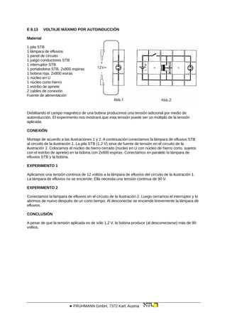 E 8.13 VOLTAJE MÁXIMO POR AUTOINDUCCIÓN
Material
1 pila STB
1 lámpara de efluvios
1 panel de circuito
1 juego conductores STB
1 interruptor STB
1 portabobina STB, 2x800 espiras
1 bobina roja, 2x800 esiras
1 núcleo en U
1 núcleo corto hierro
1 estribo de apriete
2 cables de conexión
Fuente de alimentación
Debilitando el campo magnético de una bobina producimos una tensión adicional por medio de
autoinducción. El experimento nos mostrará que esta tensión puede ser un múltiplo de la tensión
aplicada.
CONEXIÓN
Montaje de acuerdo a las ilustraciones 1 y 2. A continuación conectamos la lámpara de efluvios STB
al circuito de la ilustración 1. La pila STB (1,2 V) sirve de fuente de tensión en el circuito de la
ilustración 2. Colocamos el núcleo de hierro cerrado (núcleo en U con núcleo de hierro corto, sujetos
con el estribo de apriete) en la bobina con 2x800 espiras. Conectamos en paralelo la lámpara de
efluvios STB y la bobina.
EXPERIMENTO 1
Aplicamos una tensión continua de 12 voltios a la lámpara de efluvios del circuito de la ilustración 1.
La lámpara de efluvios no se enciende. Ella necesita una tensión continua de 90 V.
EXPERIMENTO 2
Conectamos la lámpara de efluvios en el circuito de la ilustración 2. Luego cerramos el interruptor y lo
abrimos de nuevo después de un corto tiempo. Al desconectar se enciende brevemente la lámpara de
efluvios.
CONCLUSIÓN
A pesar de que la tensión aplicada es de sólo 1,2 V, la bobina produce (al desconectarse) más de 90
voltios.
 FRUHMANN GmbH, 7372 Karl, Austria
 