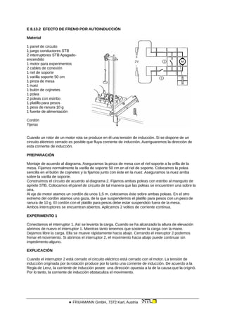 E 8.13.2 EFECTO DE FRENO POR AUTOINDUCCIÓN
Material
1 panel de circuito
1 juego conductores STB
2 interruptores STB Apagado-
encendido
1 motor para experimentos
2 cables de conexión
1 riel de soporte
1 varilla soporte 50 cm
1 pinza de mesa
1 nuez
1 bulón de cojinetes
1 polea
2 poleas con estribo
1 platillo para pesos
1 peso de ranura 10 g
1 fuente de alimentación
Cordón
Tijeras
Cuando un rotor de un motor rota se produce en él una tensión de inducción. Si se dispone de un
circuito eléctrico cerrado es posible que fluya corriente de inducción. Averiguaremos la dirección de
esta corriente de inducción.
PREPARACIÓN
Montaje de acuerdo al diagrama. Aseguramos la pinza de mesa con el riel soporte a la orilla de la
mesa. Fijamos normalmente la varilla de soporte 50 cm en el riel de soporte. Colocamos la polea
sencilla en el bulón de cojinetes y la fijamos junto con éste en la nuez. Aseguramos la nuez arriba
sobre la varilla de soporte.
Construimos el circuito de acuerdo al diagrama 2. Fijamos ambas poleas con estribo al manguito de
apriete STB. Colocamos el panel de circuito de tal manera que las poleas se encuentren una sobre la
otra.
Al eje de motor atamos un cordón de unos 1,5 m. colocamos éste sobre ambas poleas. En el otro
extremo del cordón atamos una gaza, de la que suspendemos el platillo para pesos con un peso de
ranura de 10 g. El cordón con el platillo para pesos debe estar suspendido fuera de la mesa.
Ambos interruptores se encuentran abiertos. Aplicamos 2 voltios de corriente continua.
EXPERIMENTO 1
Conectamos el interruptor 1. Así se levanta la carga. Cuando se ha alcanzado la altura de elevación
abrimos de nuevo el interruptor 1. Mientras tanto tenemos que sostener la carga con la mano.
Dejamos libre la carga. Ella se mueve rápidamente hacia abajo. Cerrando el interuptor 2 podemos
frenar el movimiento. Si abrimos el interruptor 2, el movimiento hacia abajo puede continuar sin
impedimento alguno.
EXPLICACIÓN
Cuando el interruptor 2 está cerrado el circuito eléctrico está cerrado con el motor. La tensión de
inducción originada por la rotación produce por lo tanto una corriente de inducción. De acuerdo a la
Regla de Lenz, la corriente de inducción posee una dirección opuesta a la de la causa que la originó.
Por lo tanto, la corriente de inducción obstaculiza el movimiento.
 FRUHMANN GmbH, 7372 Karl, Austria
 