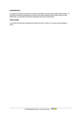 EXPERIMENTO 2
La carga se encuentra de nuevo en su posición más baja. Cerramos ahora ambos interruptores. La
corriente de inducción producida en el motor causa que la elevación de la carga se lleve a cabo
lentamente. La corriente de inducción obstaculiza de nuevo el movimiento.
CONCLUSIÓN
La corriente de inducción obstaculiza la rotación del rotor, es decir, a su causa misma (Regla de
Lenz).
 FRUHMANN GmbH, 7372 Karl, Austria
 