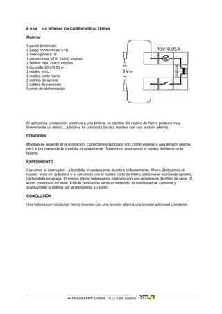 E 8.14 LA BOBINA EN CORRIENTE ALTERNA
Material
1 panel de circuito
1 juego conductores STB
1 interruptora STB
1 portabobina STB, 2x800 espiras
1 bobina roja, 2x800 espiras
1 bombilla 10 V/0,05 A
1 núcleo en U
1 núcleo corto hierro
1 estribo de apriete
2 cables de conexión
Fuente de alimentación
Si aplicamos una tensión continua a una bobina, un cambio del núcleo de hierro produce muy
brevemente un efecto. La bobina se comporta de otra manera con una tensión alterna.
CONEXIÓN
Montaje de acuerdo al la ilustración. Conectamos la bobina con 2x800 espiras a una tensión alterna
de 9 V por medio de la bombilla incandescente. Todavía no insertamos el núcleo de hierro en la
bobina.
EXPERIMENTO
Cerramos el interruptor. La bombilla incandescente alumbra brillantemente. Ahora deslizamos el
núcleo en U en la bobina y lo cerramos con el núcleo corto de hierro (utilícese el estribo de apriete).
La bombilla se apaga. El mismo efecto hubiéramos obtenido con una resistencia de Ohm de unos 10
kohm conectada en serie. Esto lo podríamos verificar midiendo la intensidad de corriente y
sustituyendo la bobina por la resistencia 10 kohm.
CONCLUSIÓN
Una bobina con núcleo de hierro muestra con una tensión alterna una tensión adicional constante.
 FRUHMANN GmbH, 7372 Karl, Austria
 