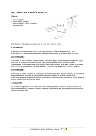 MAG 1.3 FUERZA DE ATRACCIÓN MAGNÉTICA
Material
1 barra imantada
1 núcleo hierro, cilíndrico
1 pie soporte para barras imantadas
1 sujetapapeles
Estudiaremos la fuerza de atracción que un imán tiene sobre el hierro.
EXPERIMENTO 1
Colocamos un sujetapapeles sobre la mesa y acercamos a éste la barra imantada. Como
esperábamos, el sujetapapeles es atraído por la barra imantada y se desplaza hacia la misma.
EXPERIMENTO 2
Colocamos la barra imantada sobre la mesa y acercamos a ésta lentamente desde arriba una aguja
imantada. Al existir poca distancia entre el sujetapapeles y el imán, éste es atraído por el
sujetapapeles y permanece adherido al mismo. Por lo tanto, el hierro atrae a los imanes, la fuerza de
atracción no se da solamente por parte del imán. Existe una interacción entre el imán y el hierro.
EXPERIMENTO 3
Colocamos el núcleo cilíndrico de hierro sobre el pie de soporte para la barra imantada. Si acercamos
la barra imantada, el núcleo de hierro junto con el pie de soporte se mueven hacia el imán.
Colocamos ahora la barra imantada sobre el pie de soporte y acercamos el núcleo de hierro. Ahora se
mueve el imán hacia el núcleo de hierro.
CONCLUSIÓN
La atracción magnética es una interacción entre un imán y el hierro. El hecho de que el pedazo de
hierro se mueva hacia el imán o viceversa depende solamente de qué cuerpo se pueda mover y qué
cuerpo permanezca fijo.
 FRUHMANN GmbH, 7372 Karl, Austria
 
