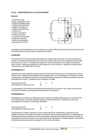 E 8.15 RESISTENCIA EN C.A. DE UNA BOBINA
Material
1 panel de circuito
1 juego conductores STB
1 bobina STB 800 espiras
1 bobina STB 2x800 esp.
1 bobina azul 800 esp.
1 bobina roja 2x800 esp.
1 núcleo en U
1 núcleo corto hierro
1 estribo de apriete
1 instrumento de medida
8 cables de conexión
Fuente de alimentación
1 generador de función
Investigaremos la dependencia de la resitencia de corriente alterna de una bobina de la frecuencia de
la tensión presente y del número de espiras de la bobina.
CONEXIÓN
Construimos el circuito de acuerdo a la ilustración. El generador de función nos sirve de fuente de
tensión; conectamos el generador de función a una tensión alterna de 12 V. Ajustamos el generador
de función a „4 V seno“. A continuación utilizamos una frecuencia de 2 kHz, luego la elevamos a
4kHz y 8 kHz. Utilizamos la bobina con 800 espiras sin núcleo de hierro. Utilizamos el amperímetro
con el alcance de medida 300 mA aprox.
EXPERIMENTO 1
Ajustamos la tensión aplicada del generador de función de tal manera que la intensidad de corriente
sea de 40 mA. Utilizamos esta tensión en los experimentos 1 y 2. Aumentamos la frecuencia a 4 kHz
y anotamos la intensidad de corriente. Entonces elevamos la frecuencia a 8kHz y leemos de nuevo la
intensidad de corriente. Trasladamos los resultados a la tabla.
Frecuencia (en kHz) 2 4 8
Intensidad de corriente (en mA) 40 … …
La intensidad de corriente es inversamente proporcional a la frecuencia. Por lo tanto, la resistencia
inductiva de la bobina es directamente proporcional a la frecuencia.
EXPERIMENTO 2
Reemplazamos la bobina con 800 espiras por la bobina con 1600 espiras (junto con la bobina STB
con 1600 espiras). La tensión aplicada es igual a la del Experimento 1. Medimos de nuevo las
intensidades de corriente a frecuencias diferentes.
Frecuencia (en kHz) 2 4 8
Intensidad de corriente (en mA) 40 … …
Comparamos los valores anteriores con los valores del primer experimento y observamos que
también el número de espiras de la bobina es decisivo para la resistencia inductiva. La intensidad de
corriente disminuye al aumentar el número de espiras; al aumentar al doble el número de espiras, la
intensidad de corriente se reduce a la cuarta parte de la intensidad de corriente original. O sea que la
resistencia inductiva aumenta al cuadrado con el número de espiras.
 FRUHMANN GmbH, 7372 Karl, Austria
 