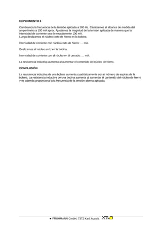 EXPERIMENTO 3
Cambiamos la frecuencia de la tensión aplicada a 500 Hz. Cambiamos el alcance de medida del
amperímetro a 100 mA aprox. Ajustamos la magnitud de la tensión aplicada de manera que la
intensidad de corriente sea de exactamente 100 mA.
Luego deslizamos el núcleo corto de hierro en la bobina.
Intensidad de corriente con núcleo corto de hierro: … mA.
Deslizamos el núcleo en U en la bobina.
Intensidad de corriente con el núcleo en U cerrado: … mA.
La resistencia inductiva aumenta al aumentar el contenido del núcleo de hierro.
CONCLUSIÓN
La resistencia inductiva de una bobina aumenta cuadráticamente con el número de espiras de la
bobina. La resistencia inductiva de una bobina aumenta al aumentar el contenido del núcleo de hierro
y es además proporcional a la frecuencia de la tensión alterna aplicada.
 FRUHMANN GmbH, 7372 Karl, Austria
 