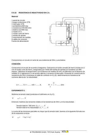 E 8.16 RESISTENCIA E INDUCTIVIDAD EN C.A.
Material
1 panel de circuito
1 juego conductores STB
1 interruptor STB
1 portabobina 800 esp.
1 resistencia STB 500 ohm
1 bobina azul 800 esp.
1 núcleo en U
1 núcleo corto de hierro
1 estribo de apriete
2 instrumentos de medida
8 cables de conexión
Fuente de alimentación
Conoceremos un circuito en serie de una resitencia de Ohm y una bobina.
CONEXIÓN
Construimos el circuito de acuerdo al diagrama. Colocamos el núcleo cerrado de hierro (núcleo en U
con el núcleo corto de hierro, asegurados por medio del estribo de apriete) en la bobina con 800
espiras. Utilizamos el amperímetro con el alcance de medida 30 mA y el voltímetro con el alcance de
medida 10 V. Aplicamos 6 V de tensión alterna y cerramos el interruptor. Poniendo en cortocircuito la
resistencia de Ohm (conéctese el cable de conexión en A y B) determinamos la resistencia de
corriente alterna de la inductividad.
U
U = ........ V, I = ........ mA = ........ A, R = — = ........ ohm
I
EXPERIMENTO 1
Medimos la tensión total (conéctese el voltímetro en A y C).
U tot = ........ V
Entonces medimos las tensiones totales en la resistencia de Ohm y en la inductividad.
Tensión total en 500 ohm: U R = ........ V
Tensión total en la inductividad: U L = ....... V
La suma de las tensiones parciales es mayor que la tensión total. Veamos si la siguiente fórmula nos
da la respuesta correcta:
U tot =  UR² + UL²
 FRUHMANN GmbH, 7372 Karl, Austria
 