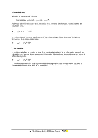 EXPERIMENTO 2
Medimos la intensidad de corriente:
Intensidad de corriente I = ........ mA = ........ A
A partir de la tensión aplicada y de la intensidad de la corriente calculamos la resistencia total del
circuito en serie.
U
R tot = — = ........ ohm
I
La resistencia total es menor que la suma de las resistencias parciales. Veamos si la siguiente
fórmula nos da la respuesta correcta:
R tot =  RR² + RL²
CONCLUSIÓN
La resistencia toal en un circuito en serie de la resistencia de Ohm y de la inductividad no puede ser
calculada como la suma de las resistencias individuales. Obtenemos la resistencia total con ayuda de
la fórmula siguiente:
R tot =  RR² + RL²
La resistencia determinada en el experimento difiere un poco del valor teórico debido a que no se
considera la resistencia de Ohm de la inductividad.
 FRUHMANN GmbH, 7372 Karl, Austria
 