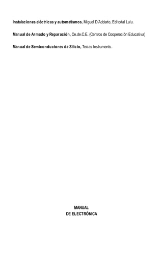 Instalaciones eléctricas y automatismos, Miguel D´Addario, Editorial Lulu.
Manual de Armado y Reparación, Ce.de.C.E. (Centros de Cooperación Educativa)
Manual de Semiconductores de Silicio, Texas Instruments.
MANUAL
DE ELECTRÓNICA
 