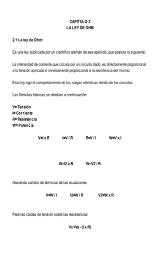 CAPITULO 2
LA LEY DE OHM
2.1 La ley de Ohm:
Es una ley publicada por un científico alemán de ese apellido, que postula lo siguiente:
La intensidad de corriente que circula por un circuito dado, es directamente proporcional
a la tensión aplicada e inversamente proporcional a la resistencia del mismo.
Esta ley rige el comportamiento de las cargas eléctricas dentro de los circuitos.
Las fórmulas básicas se detallan a continuación:
V= Tensión
I= Corriente
R= Resistencia
W= Potencia
V=I x R I=V / R R=V / I W=V x I
W=I2 x R W=V2 / R
Haciendo cambio de términos de las ecuaciones
V=W / I I2=W / R V2=W x R
Para las caídas de tensión sobre las resistencias
Vc=Va - (I x R)
 