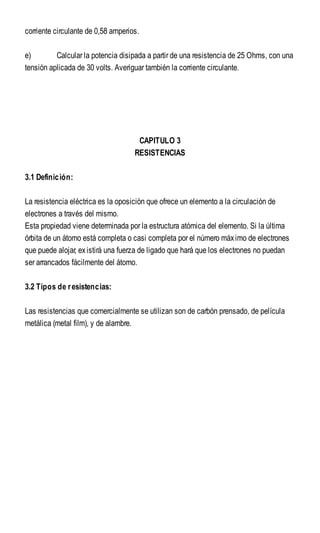 corriente circulante de 0,58 amperios.
e) Calcular la potencia disipada a partir de una resistencia de 25 Ohms, con una
tensión aplicada de 30 volts. Averiguar también la corriente circulante.
CAPITULO 3
RESISTENCIAS
3.1 Definición:
La resistencia eléctrica es la oposición que ofrece un elemento a la circulación de
electrones a través del mismo.
Esta propiedad viene determinada por la estructura atómica del elemento. Si la última
órbita de un átomo está completa o casi completa por el número máximo de electrones
que puede alojar, existirá una fuerza de ligado que hará que los electrones no puedan
ser arrancados fácilmente del átomo.
3.2 Tipos de resistencias:
Las resistencias que comercialmente se utilizan son de carbón prensado, de película
metálica (metal film), y de alambre.
 