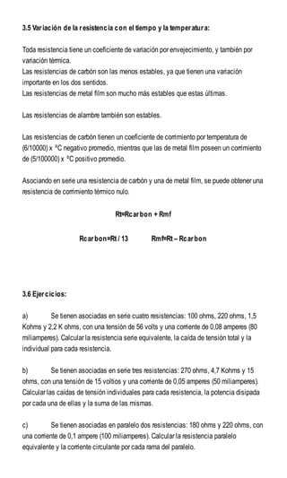 3.5 Variación de la resistencia con el tiempo y la temperatura:
Toda resistencia tiene un coeficiente de variación por envejecimiento, y también por
variación térmica.
Las resistencias de carbón son las menos estables, ya que tienen una variación
importante en los dos sentidos.
Las resistencias de metal film son mucho más estables que estas últimas.
Las resistencias de alambre también son estables.
Las resistencias de carbón tienen un coeficiente de corrimiento por temperatura de
(6/10000) x ºC negativo promedio, mientras que las de metal film poseen un corrimiento
de (5/100000) x ºC positivo promedio.
Asociando en serie una resistencia de carbón y una de metal film, se puede obtener una
resistencia de corrimiento térmico nulo.
Rt=Rcarbon + Rmf
Rcarbon=Rt / 13 Rmf=Rt – Rcarbon
3.6 Ejercicios:
a) Se tienen asociadas en serie cuatro resistencias: 100 ohms, 220 ohms, 1,5
Kohms y 2,2 K ohms, con una tensión de 56 volts y una corriente de 0,08 amperes (80
miliamperes). Calcular la resistencia serie equivalente, la caída de tensión total y la
individual para cada resistencia.
b) Se tienen asociadas en serie tres resistencias: 270 ohms, 4,7 Kohms y 15
ohms, con una tensión de 15 voltios y una corriente de 0,05 amperes (50 miliamperes).
Calcular las caídas de tensión individuales para cada resistencia, la potencia disipada
por cada una de ellas y la suma de las mismas.
c) Se tienen asociadas en paralelo dos resistencias: 180 ohms y 220 ohms, con
una corriente de 0,1 ampere (100 miliamperes). Calcular la resistencia paralelo
equivalente y la corriente circulante por cada rama del paralelo.
 