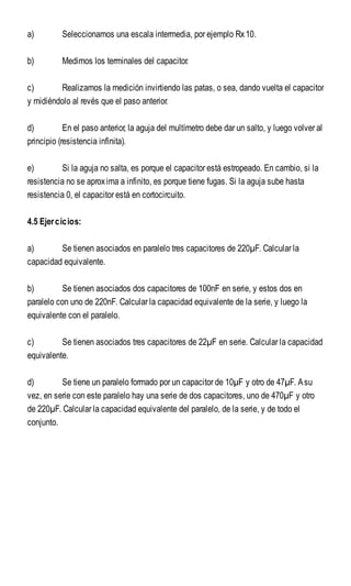 a) Seleccionamos una escala intermedia, por ejemplo Rx10.
b) Medimos los terminales del capacitor.
c) Realizamos la medición invirtiendo las patas, o sea, dando vuelta el capacitor
y midiéndolo al revés que el paso anterior.
d) En el paso anterior, la aguja del multímetro debe dar un salto, y luego volver al
principio (resistencia infinita).
e) Si la aguja no salta, es porque el capacitor está estropeado. En cambio, si la
resistencia no se aproxima a infinito, es porque tiene fugas. Si la aguja sube hasta
resistencia 0, el capacitor está en cortocircuito.
4.5 Ejercicios:
a) Se tienen asociados en paralelo tres capacitores de 220µF. Calcular la
capacidad equivalente.
b) Se tienen asociados dos capacitores de 100nF en serie, y estos dos en
paralelo con uno de 220nF. Calcular la capacidad equivalente de la serie, y luego la
equivalente con el paralelo.
c) Se tienen asociados tres capacitores de 22µF en serie. Calcular la capacidad
equivalente.
d) Se tiene un paralelo formado por un capacitor de 10µF y otro de 47µF. Asu
vez, en serie con este paralelo hay una serie de dos capacitores, uno de 470µF y otro
de 220µF. Calcular la capacidad equivalente del paralelo, de la serie, y de todo el
conjunto.
 
