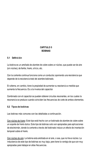 CAPITULO 5
BOBINAS
5.1 Definición
La bobina es un arrollado de alambre de cobre sobre un núcleo, que puede ser de aire
(sin núcleo), de ferrite, hierro, silicio, etc.
Con la corriente continua funciona como un conductor, oponiendo una resistencia que
depende de la resistencia total del alambre bobinado.
En alterna, en cambio, tiene la propiedad de aumentar su reactancia a medida que
aumenta la frecuencia. Es a la inversa del capacitor.
Combinado con el capacitor se pueden obtener circuitos resonantes, en los cuales la
resonancia se produce cuando coinciden las frecuencias de corte de ambos elementos.
5.2 Tipos de bobinas
Las bobinas más comunes son las detalladas a continuación.
Con núcleo de hierro: Este tipo está hecho con un bobinado de alambre de cobre sobre
un soporte de hierro dulce. Este tipo de bobinas solo son apropiadas para aplicaciones
de electroimán, donde la corriente a través del bobinado induce un efecto de imantación
temporal sobre el hierro.
Con núcleo de aire: La bobina esta arrollada en el aire, o sea, que no lleva núcleo. La
inductancia de este tipo de bobinas es muy baja, pero tiene la ventaja de que son muy
apropiadas para trabajar en altas frecuencias.
 