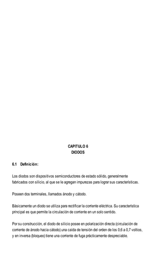 CAPITULO 6
DIODOS
6.1 Definición:
Los diodos son dispositivos semiconductores de estado sólido, generalmente
fabricados con silicio, al que se le agregan impurezas para lograr sus características.
Poseen dos terminales, llamados ánodo y cátodo.
Básicamente un diodo se utiliza para rectificar la corriente eléctrica. Su característica
principal es que permite la circulación de corriente en un solo sentido.
Por su construcción, el diodo de silicio posee en polarización directa (circulación de
corriente de ánodo hacia cátodo) una caída de tensión del orden de los 0,6 a 0,7 voltios,
y en inversa (bloqueo) tiene una corriente de fuga prácticamente despreciable.
 