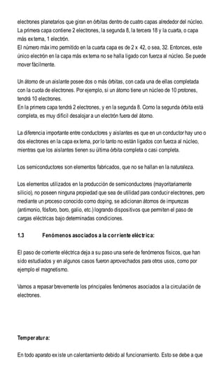 electrones planetarios que giran en órbitas dentro de cuatro capas alrededor del núcleo.
La primera capa contiene 2 electrones, la segunda 8, la tercera 18 y la cuarta, o capa
más externa, 1 electrón.
El número máximo permitido en la cuarta capa es de 2 x 42, o sea, 32. Entonces, este
único electrón en la capa más externa no se halla ligado con fuerza al núcleo. Se puede
mover fácilmente.
Un átomo de un aislante posee dos o más órbitas, con cada una de ellas completada
con la cuota de electrones. Por ejemplo, si un átomo tiene un núcleo de 10 protones,
tendrá 10 electrones.
En la primera capa tendrá 2 electrones, y en la segunda 8. Como la segunda órbita está
completa, es muy difícil desalojar a un electrón fuera del átomo.
La diferencia importante entre conductores y aislantes es que en un conductor hay uno o
dos electrones en la capa externa, por lo tanto no están ligados con fuerza al núcleo,
mientras que los aislantes tienen su última órbita completa o casi completa.
Los semiconductores son elementos fabricados, que no se hallan en la naturaleza.
Los elementos utilizados en la producción de semiconductores (mayoritariamente
silicio), no poseen ninguna propiedad que sea de utilidad para conducir electrones, pero
mediante un proceso conocido como doping, se adicionan átomos de impurezas
(antimonio, fósforo, boro, galio, etc.) logrando dispositivos que permiten el paso de
cargas eléctricas bajo determinadas condiciones.
1.3 Fenómenos asociados a la corriente eléctrica:
El paso de corriente eléctrica deja a su paso una serie de fenómenos físicos, que han
sido estudiados y en algunos casos fueron aprovechados para otros usos, como por
ejemplo el magnetismo.
Vamos a repasar brevemente los principales fenómenos asociados a la circulación de
electrones.
Temperatura:
En todo aparato existe un calentamiento debido al funcionamiento. Esto se debe a que
 