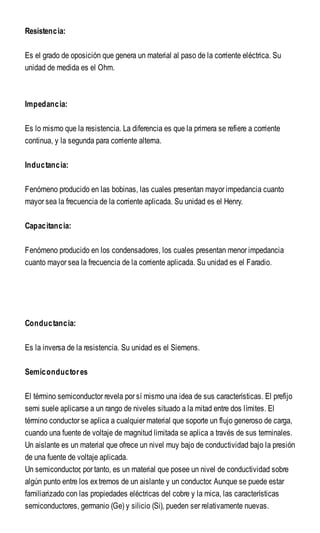 Resistencia:
Es el grado de oposición que genera un material al paso de la corriente eléctrica. Su
unidad de medida es el Ohm.
Impedancia:
Es lo mismo que la resistencia. La diferencia es que la primera se refiere a corriente
continua, y la segunda para corriente alterna.
Inductancia:
Fenómeno producido en las bobinas, las cuales presentan mayor impedancia cuanto
mayor sea la frecuencia de la corriente aplicada. Su unidad es el Henry.
Capacitancia:
Fenómeno producido en los condensadores, los cuales presentan menor impedancia
cuanto mayor sea la frecuencia de la corriente aplicada. Su unidad es el Faradio.
Conductancia:
Es la inversa de la resistencia. Su unidad es el Siemens.
Semiconductores
El término semiconductor revela por sí mismo una idea de sus características. El prefijo
semi suele aplicarse a un rango de niveles situado a la mitad entre dos límites. El
término conductor se aplica a cualquier material que soporte un flujo generoso de carga,
cuando una fuente de voltaje de magnitud limitada se aplica a través de sus terminales.
Un aislante es un material que ofrece un nivel muy bajo de conductividad bajo la presión
de una fuente de voltaje aplicada.
Un semiconductor, por tanto, es un material que posee un nivel de conductividad sobre
algún punto entre los extremos de un aislante y un conductor. Aunque se puede estar
familiarizado con las propiedades eléctricas del cobre y la mica, las características
semiconductores, germanio (Ge) y silicio (Si), pueden ser relativamente nuevas.
 