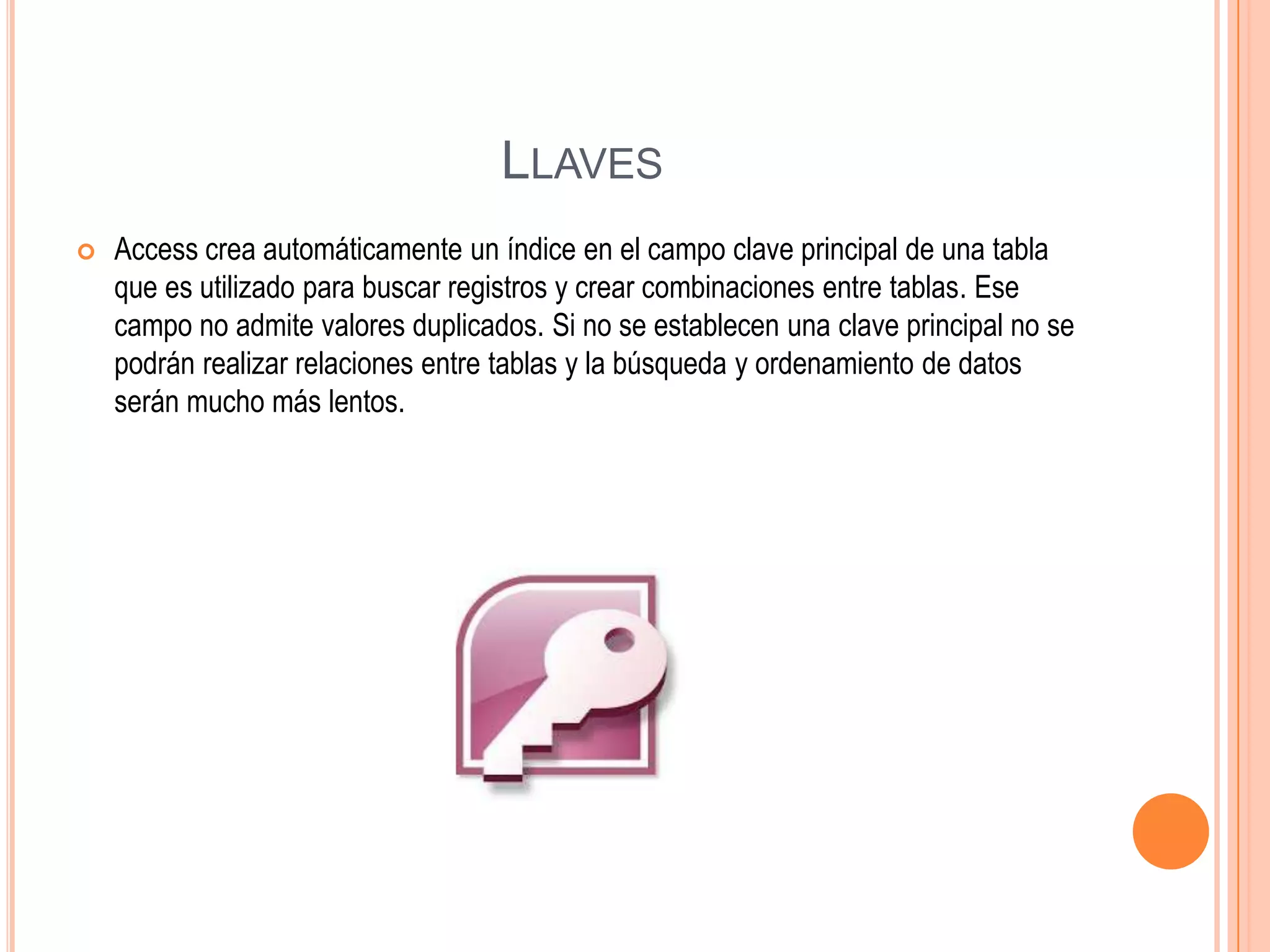 LLAVES
 Access crea automáticamente un índice en el campo clave principal de una tabla
que es utilizado para buscar registros y crear combinaciones entre tablas. Ese
campo no admite valores duplicados. Si no se establecen una clave principal no se
podrán realizar relaciones entre tablas y la búsqueda y ordenamiento de datos
serán mucho más lentos.
 