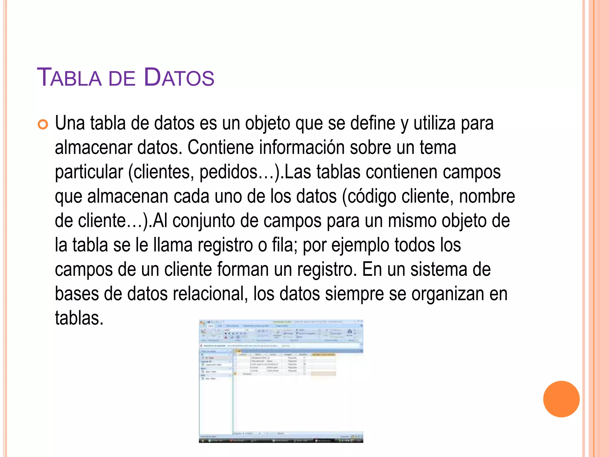 TABLA DE DATOS
 Una tabla de datos es un objeto que se define y utiliza para
almacenar datos. Contiene información sobre un tema
particular (clientes, pedidos…).Las tablas contienen campos
que almacenan cada uno de los datos (código cliente, nombre
de cliente…).Al conjunto de campos para un mismo objeto de
la tabla se le llama registro o fila; por ejemplo todos los
campos de un cliente forman un registro. En un sistema de
bases de datos relacional, los datos siempre se organizan en
tablas.
 