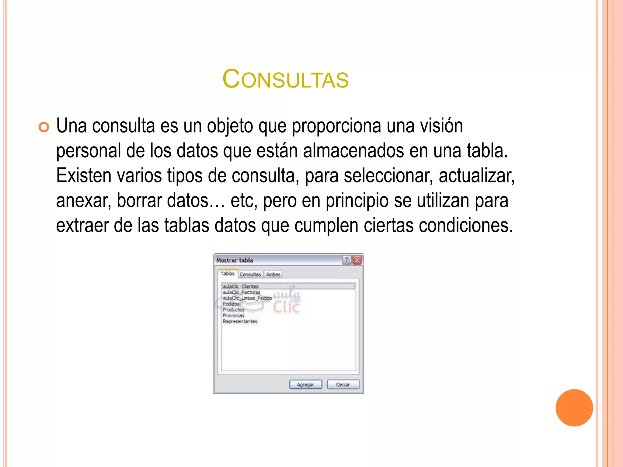 CONSULTAS
 Una consulta es un objeto que proporciona una visión
personal de los datos que están almacenados en una tabla.
Existen varios tipos de consulta, para seleccionar, actualizar,
anexar, borrar datos… etc, pero en principio se utilizan para
extraer de las tablas datos que cumplen ciertas condiciones.
 