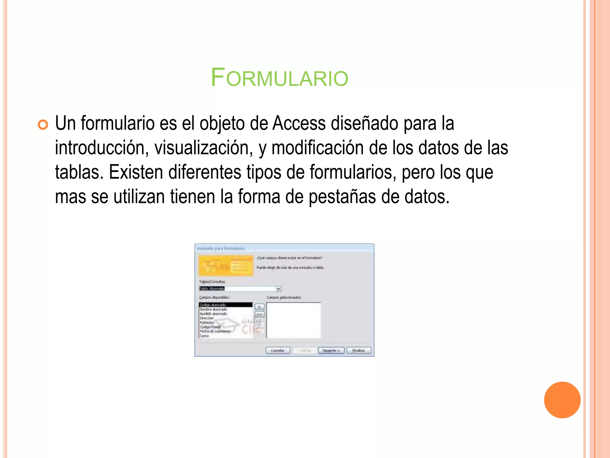 FORMULARIO
 Un formulario es el objeto de Access diseñado para la
introducción, visualización, y modificación de los datos de las
tablas. Existen diferentes tipos de formularios, pero los que
mas se utilizan tienen la forma de pestañas de datos.
 