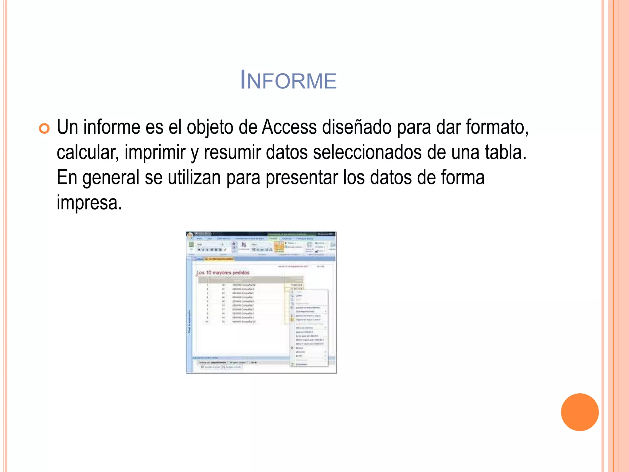 INFORME
 Un informe es el objeto de Access diseñado para dar formato,
calcular, imprimir y resumir datos seleccionados de una tabla.
En general se utilizan para presentar los datos de forma
impresa.
 