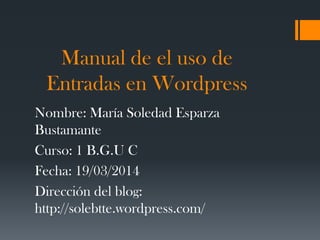 Manual de el uso de
Entradas en Wordpress
Nombre: María Soledad Esparza
Bustamante
Curso: 1 B.G.U C
Fecha: 19/03/2014
Dirección del blog:
http://solebtte.wordpress.com/
 