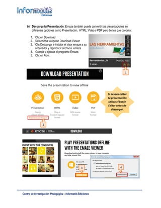 Centro de Investigación Pedagógica - Informatik Ediciones
b) Descarga tu Presentación: Emaze también puede convertir tus presentaciones en
diferentes opciones como Presentación, HTML, Video y PDF pero tienes que cancelar.
1. Clic en Download
2. Selecciona la opción Download Viewer
3. Clic Descargar e instalar el visor emaze a su
ordenador y reproducir archivos .emaze
4. Guarda y ejecuta el programa Emaze.
5. Clic en Abrir.
6. Archivo cargado en Emaze
Si deseas editar
tu presentación
utiliza el botón
Editar antes de
descargar.
3 4
1
2
 