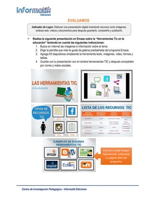 Centro de Investigación Pedagógica - Informatik Ediciones
EVALUAMOS
 Realiza la siguiente presentación en Emaze sobre la “Herramientas Tic en la
educación” teniendo en cuenta las siguientes indicaciones:
1. Busca en internet las imágenes e información sobre el tema.
2. Elige la plantilla que más te guste de galería prediseñada del programa Emaze.
3. Agrega 05 diapositivas empleando la herramienta texto, imágenes, video, formas y
tablas.
4. Guarda con tu presentación con el nombre herramientas TIC y después compártelo
por correo y redes sociales.
Indicador de Logro: Elaborar una presentación digital insertando recursos como imágenes,
enlaces web, vídeos y documentos para después guardarlo, compartirlo y publicarlo.
Insertar a cada imagen
hipervínculo colocando
su página Web del
programa.
 
