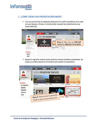 Centro de Investigación Pedagógica - Informatik Ediciones
3. ¿CÓMO CREAR UNA PRESENTACIÓN EMAZE?
 Una vez que termines de registrarte aparecerá en tu perfil la pantalla de inicio cada
vez que ingresas a Emaze, en donde podrás visualizar las presentaciones que
hayas elaborado.
 Aparece la siguiente ventana donde ubicamos diversas plantillas prediseñadas, las
cuales ya contiene efectos de movimiento para realizar tu presentación
Paso 1: Haz clic en CREAR
NUEVA PRESENTACIÓN.
 