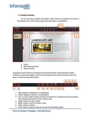 Centro de Investigación Pedagógica - Informatik Ediciones
3.1 Interfaz de Emaze
Una vez que hayas decidido que plantilla usarás, Emaze te proporciona una barra de
herramientas con la cual te podrás apoyar para personalizar tu presentación.
a. Lienzo
b. Barra de herramientas
c. Sección de título
Al agregar el primer Emaze se visualizara la barra de herramientas. Desde esta barra puedes
configurar tu presentación digital. La barra de herramientas se encuentra en la parte superior del
lienzo y muestra los siguientes botones.
1. Slide: agrega una diapositiva a la presentación.
2. Sectión: agrega una sección a su presentación.
3. Text: un nuevo cuadro de texto a través de la selección de un estilo de texto de su elección.
Para aprender todo acerca de Texto, haga clic aquí.
4. Image: inserta una nueva imagen.
5. Media: inserta un archivo de vídeo o audio.
6. Shape: inserta una forma.
7. Chart: inserta un gráfico a modo de una caja de herramientas gráfico.
a
b c
1 2 3 4 5 6 7 8 9
10
0
11 12
13
 