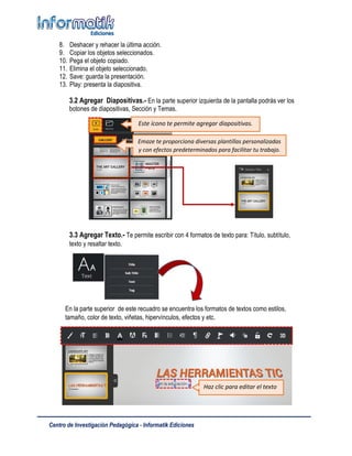Centro de Investigación Pedagógica - Informatik Ediciones
8. Deshacer y rehacer la última acción.
9. Copiar los objetos seleccionados.
10. Pega el objeto copiado.
11. Elimina el objeto seleccionado.
12. Save: guarda la presentación.
13. Play: presenta la diapositiva.
3.2 Agregar Diapositivas.- En la parte superior izquierda de la pantalla podrás ver los
botones de diapositivas, Sección y Temas.
3.3 Agregar Texto.- Te permite escribir con 4 formatos de texto para: Título, subtítulo,
texto y resaltar texto.
En la parte superior de este recuadro se encuentra los formatos de textos como estilos,
tamaño, color de texto, viñetas, hipervínculos, efectos y etc.
Este ícono te permite agregar diapositivas.
Emaze te proporciona diversas plantillas personalizadas
y con efectos predeterminados para facilitar tu trabajo.
Haz clic para editar el texto
 