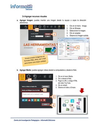Centro de Investigación Pedagógica - Informatik Ediciones
3.4 Agregar recursos visuales
a. Agregar Imagen: puedes insertar una imagen desde tu equipo o copia la dirección
electrónica.
b. Agregar Media: puedes agregar vídeos desde tu computadora o desde la Web.
1. Clic en el menú Image.
2. Clic en Browse.
3. Seleccionar la imagen.
4. Clic en aceptar.
5. Observa la imagen subida.
1
2
3
4
5
2
3
1. Clic en el menú Media.
2. Clic a desde la Web.
3. Pegar la URL o código HTML
del video YouTube.
4. Clic en añadir.
5. Observa el video a Emaze.
1
4
 