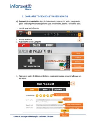Centro de Investigación Pedagógica - Informatik Ediciones
5. COMPARTIR Y DESCARGAR TU PRESENTACIÓN
a) Compartir tu presentación: después de terminar tu presentación, realiza los siguientes
pasos para compartir con otras personas y así puedan editar, diseñar y estructurar ideas.
1. Haz clic en el botón Guardar.
2. Haz clic en Emaze
3. Haz clic en la opción Compartir
4. Aparece un cuadro de diálogo donde tienes varias opciones para compartir tu Emaze con
los demás.
Eliminar
Duplicar
Editar
Descargar
Compartir
Redes Sociales
Email
Link para compartir
Código HTML
Cerrar
3
2
1
4
 