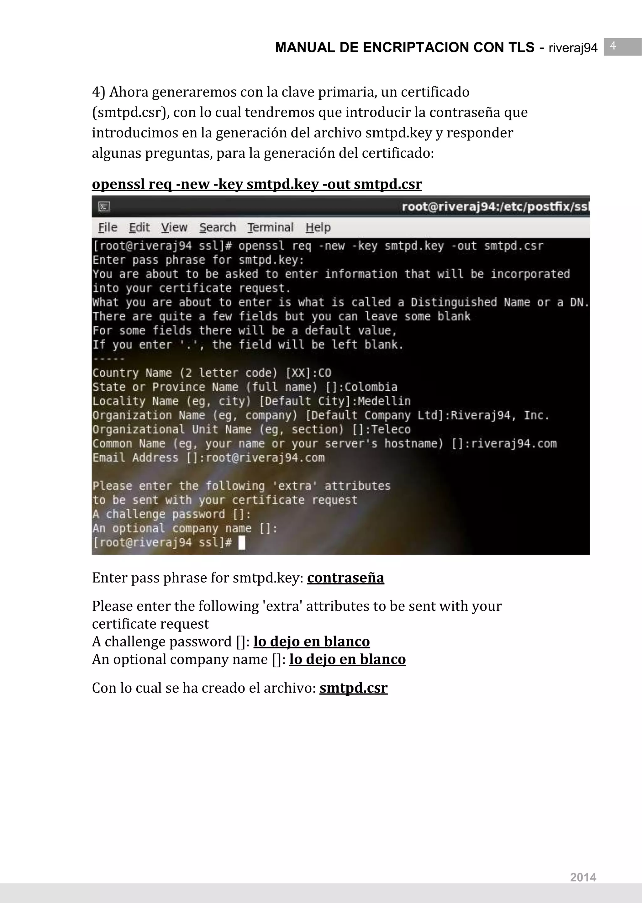 MANUAL DE ENCRIPTACION CON TLS - riveraj94 4
4
2014
4) Ahora generaremos con la clave primaria, un certificado
(smtpd.csr), con lo cual tendremos que introducir la contraseña que
introducimos en la generación del archivo smtpd.key y responder
algunas preguntas, para la generación del certificado:
openssl req -new -key smtpd.key -out smtpd.csr
Enter pass phrase for smtpd.key: contraseña
Please enter the following 'extra' attributes to be sent with your
certificate request
A challenge password []: lo dejo en blanco
An optional company name []: lo dejo en blanco
Con lo cual se ha creado el archivo: smtpd.csr
 
