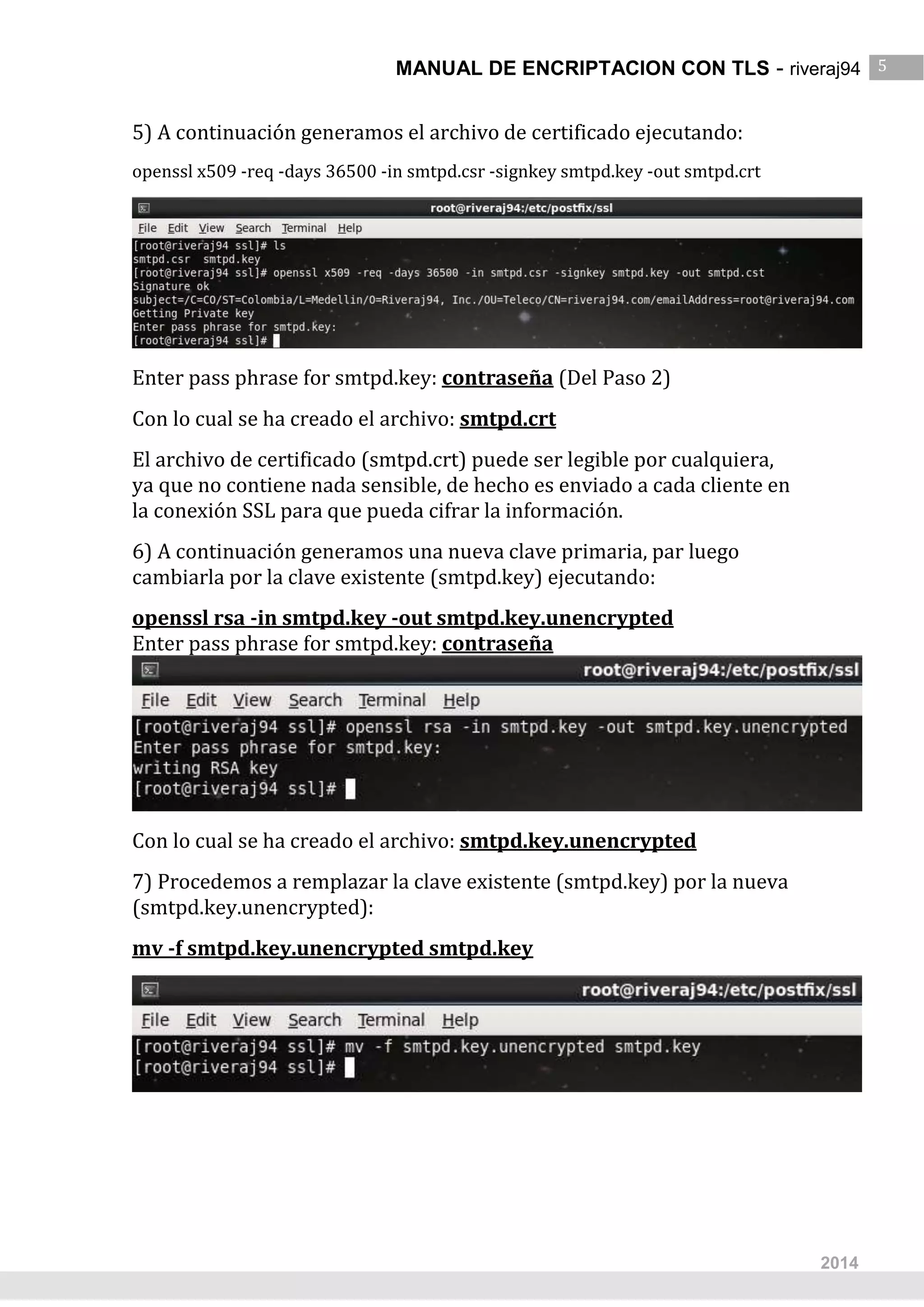 MANUAL DE ENCRIPTACION CON TLS - riveraj94 5
5
2014
5) A continuación generamos el archivo de certificado ejecutando:
openssl x509 -req -days 36500 -in smtpd.csr -signkey smtpd.key -out smtpd.crt
Enter pass phrase for smtpd.key: contraseña (Del Paso 2)
Con lo cual se ha creado el archivo: smtpd.crt
El archivo de certificado (smtpd.crt) puede ser legible por cualquiera,
ya que no contiene nada sensible, de hecho es enviado a cada cliente en
la conexión SSL para que pueda cifrar la información.
6) A continuación generamos una nueva clave primaria, par luego
cambiarla por la clave existente (smtpd.key) ejecutando:
openssl rsa -in smtpd.key -out smtpd.key.unencrypted
Enter pass phrase for smtpd.key: contraseña
Con lo cual se ha creado el archivo: smtpd.key.unencrypted
7) Procedemos a remplazar la clave existente (smtpd.key) por la nueva
(smtpd.key.unencrypted):
mv -f smtpd.key.unencrypted smtpd.key
 