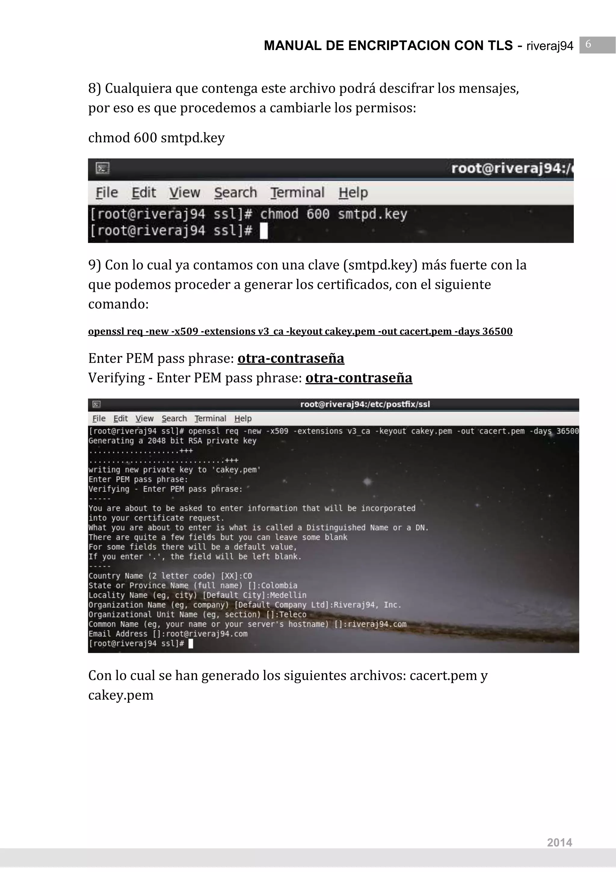 MANUAL DE ENCRIPTACION CON TLS - riveraj94 6
6
2014
8) Cualquiera que contenga este archivo podrá descifrar los mensajes,
por eso es que procedemos a cambiarle los permisos:
chmod 600 smtpd.key
9) Con lo cual ya contamos con una clave (smtpd.key) más fuerte con la
que podemos proceder a generar los certificados, con el siguiente
comando:
openssl req -new -x509 -extensions v3_ca -keyout cakey.pem -out cacert.pem -days 36500
Enter PEM pass phrase: otra-contraseña
Verifying - Enter PEM pass phrase: otra-contraseña
Con lo cual se han generado los siguientes archivos: cacert.pem y
cakey.pem
 