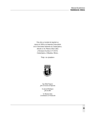 Manual de prácticas
                                               Endodoncia clínica




      Esta obra se terminó de imprimir en
 marzo de 2004 en la Imprenta Universitaria
de la Universidad Autónoma de Ciudad Juárez,
      ubicada en Av. Plutarco Elías Calles
       y Hermanos Escobar, C.P. 32310,
      Ciudad Juárez, Chihuahua, México.

           Tiraje: xxx ejemplares




               Ing. Rafael Vaquera
          Jefe de Servicio de Imprenta

             Sr. Juvenal Rodríguez
                  Jefe de taller

              Sr. Mariano Salas
          Coordinador de Producción




                                                                39
 