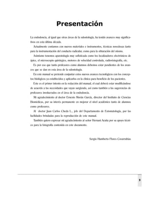Presentación
La endodoncia, al igual que otras áreas de la odontología, ha tenido avances muy significa-
tivos en esta última década.
  Actualmente contamos con nuevos materiales e instrumentos, técnicas novedosas tanto
para la instrumentación del conducto radicular, como para la obturación del mismo.
  Asimismo tenemos aparatología muy sofisticada como los localizadores electrónicos de
ápice, el microscopio quirúrgico, motores de velocidad controlada, radiovisiografía, etc.
  Es por eso que tanto profesores como alumnos debemos estar pendientes de los avan-
ces que se dan en esta área de la odontología.
  En este manual se pretende conjuntar estos nuevos avances tecnológicos con los concep-
tos biológicos ya establecidos y aplicarlos en la clínica para beneficio de los pacientes.
  Este es el primer intento en la redacción del manual, el cual deberá estar modificándose
de acuerdo a las necesidades que vayan surgiendo, así como también a las sugerencias de
profesores involucrados en el área de la endodoncia.
  Mi agradecimiento al doctor Ernesto Morán García, director del Instituto de Ciencias
Biomédicas, por su interés permanente en mejorar el nivel académico tanto de alumnos
como profesores.
  Al doctor Juan Carlos Cheda L., jefe del Departamento de Estomatología, por las
facilidades brindadas para la reproducción de este manual.
  También quiero expresar mi agradecimiento al señor Hernani Acuña por su apoyo técni-
co para la fotografía contenida en este documento.



                                                       Sergio Humberto Flores Covarrubias




                                                                                              9
 