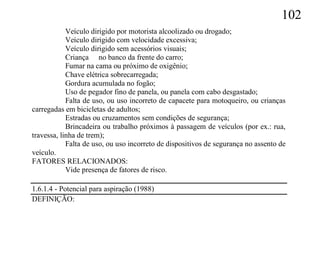 102
            Veículo dirigido por motorista alcoolizado ou drogado;
            Veículo dirigido com velocidade excessiva;
            Veículo dirigido sem acessórios visuais;
            Criança no banco da frente do carro;
            Fumar na cama ou próximo de oxigênio;
            Chave elétrica sobrecarregada;
            Gordura acumulada no fogão;
            Uso de pegador fino de panela, ou panela com cabo desgastado;
            Falta de uso, ou uso incorreto de capacete para motoqueiro, ou crianças
carregadas em bicicletas de adultos;
            Estradas ou cruzamentos sem condições de segurança;
            Brincadeira ou trabalho próximos à passagem de veículos (por ex.: rua,
travessa, linha de trem);
            Falta de uso, ou uso incorreto de dispositivos de segurança no assento de
veículo.
FATORES RELACIONADOS:
            Vide presença de fatores de risco.

1.6.1.4 - Potencial para aspiração (1988)
DEFINIÇÃO:
 