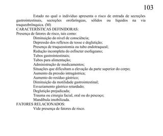 103
           Estado no qual o indivíduo apresenta o risco de entrada de secreções
gastrointestinais, secreções orofaríngeas, sólidos ou líquidos na via
traqueobrônquica. (M)
CARACTERÍSTICAS DEFINIDORAS:
Presença de fatores de risco, tais como:
           Diminuição do nível de consciência;
           Depressão dos reflexos de tosse e deglutição;
           Presença de traqueostomia ou tubo endotraqueal;
           Redução incompleta do esfíncter esofageano;
           Tubos gastrointestinais;
           Tubos para alimentação;
           Administração de medicamentos;
           Situações que dificultam a elevação da parte superior do corpo;
           Aumento da pressão intragástrica;
           Aumento do resíduo gástrico;
           Diminuição da motilidade gastrointestinal;
           Esvaziamento gástrico retardado;
           Deglutição prejudicada;
           Trauma ou cirurgia facial, oral ou do pescoço;
           Mandíbula imobilizada.
FATORES RELACIONADOS:
           Vide presença de fatores de risco.
 