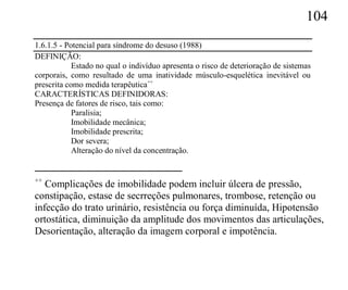 104
1.6.1.5 - Potencial para síndrome do desuso (1988)
DEFINIÇÃO:
            Estado no qual o indivíduo apresenta o risco de deterioração de sistemas
corporais, como resultado de uma inatividade músculo-esquelética inevitável ou
prescrita como medida terapêutica++
CARACTERÍSTICAS DEFINIDORAS:
Presença de fatores de risco, tais como:
            Paralisia;
            Imobilidade mecânica;
            Imobilidade prescrita;
            Dor severa;
            Alteração do nível da concentração.


++
   Complicações de imobilidade podem incluir úlcera de pressão,
constipação, estase de secrreções pulmonares, trombose, retenção ou
infecção do trato urinário, resistência ou força diminuída, Hipotensão
ortostática, diminuição da amplitude dos movimentos das articulações,
Desorientação, alteração da imagem corporal e impotência.
 