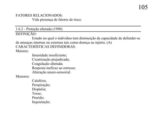 105
FATORES RELACIONADOS:
       Vide presença de fatores de risco.

1.6.2 - Proteção alterada (1990)
DEFINIÇÃO:
            Estado no qual o indivíduo tem diminuição da capacidade de defender-se
de ameaças internas ou externas tais como doença ou injúria. (A)
CARACTERÍSTICAS DEFINIDORAS:
Maiores:
            Imunidade insuficiente;
            Cicatrização prejudicada;
            Coagulação alterada;
            Resposta ineficaz ao estresse;
            Alteração neuro-sensorial.
Menores:
            Calafrios;
            Perspiração;
            Dispnéia;
            Tosse;
            Prurido;
            Inquietação;
 