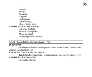 106
       Insônia;
       Fadiga;
       Anorexia;
       Fraqueza;
       Imobilidade;
       Desorientação;
       Úlceras de decúbito.
FATORES RELACIONADOS: (A)
       Extremos de idade;
       Nutrição inadequada;
       Abuso de álcool;
       Perfis sangüíneos alterados

1.6.2.1 - Integridade tissular prejudicada (1986)
DEFINIÇÃO:
            Estado no qual o indivíduo apresenta lesão em mucosas, córneas, tecido
cutâneo ou subcutâneo. (M)
CARACTERÍSTICAS DEFINIDORAS:
            Tecido lesado ou destruído (córnea, mucosas, pele ou subcutâneo) . (M)
FATORES RELACIONADOS:
            Circulação alterada;
 
