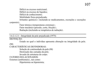 107
           Déficit ou excesso nutricional;
           Déficit ou excesso de líquidos;
           Déficit de conhecimento;
           Mobilidade física prejudicada;
           Irritantes químicos ( incluindo-se medicamentos, excreções e secreções
corporais) ;
           Fator térmico (temperaturas extremas) ;
           Fator mecânico (pressão, corte, fricção) ;
           Radiação (incluindo-se terapêutica de radiação) .

1.6.2.1.2.1 - Integridade da pele prejudicada (1975)
DEFINIÇÃO:
            Estado no qual o indivíduo apresenta alteração na integridade da pele.
(M)
CARACTERÍSTICAS DEFINIDORAS:
            Solução de continuidade da pele (M)
            Destruição das camadas da pele;
            Invasão de estruturas do corpo.
FATORES RELACIONADOS:
Externos (ambientais) , tais como:
            Hipertermia ou hipotermia;
 