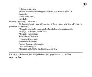 108
           Substância química;
           Fatores mecânicos (contenção e adesivo que puxa os pêlos) p;
           Radiação;
           Imobilidade física;
           Umidade.
Internos (somático) , tais como:
           Medicamentos de uso interno que podem causar reações adversas na
pele (por ex.: urticária) ; (M)
           Alteração no estado nutricional (obesidade e emagrecimento) ;
           Alteração no estado metabólico;
           Alteração circulatória;
           Sensibilidade alterada;
           Pigmentação alterada;
           Proeminência óssea;
           Fatores de desenvolvimento;
           Déficit imunológico;
           Alteração no turgor e na elasticidade da pele.

1.6.2.1.2.2 - Potencial para integridade da pele prejudicada (M) (1975)
DEFINIÇÃO:
 