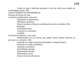 109
           Estado no qual o indivíduo apresenta o risco de sofrer uma solução de
continuidade na pele. (M)
CARACTERÍSTICAS DEFINIDORAS:
Presença de fatores de risco:
a) Externos (ambientais) , tais como:
           Hipotermia ou hipertermia;
           Substâncias químicas;
           Fatores mecânicos (força de cisalhamento, pressão, restrição) ;(M)
           Radiação;
           Imobilidade física;
           Excreções ou secreções;
           Umidade.
b) Internos (somáticos) , tais como:
           Medicamentos de uso interno que podem causar reações adversas na
pele (por ex.: urticária) ; (M)
           Alteração no estado nutricional (obesidade e emagrecimento) ;
           Alteração no estado metabólico;
           Alteração circulatória;
           Sensibilidade alterada;
           Pigmentação alterada;
           Proeminência óssea;
           Fatores de desenvolvimento;
 