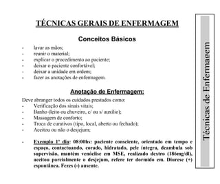TÉCNICAS GERAIS DE ENFERMAGEM
                           Conceitos Básicos




                                                                           Técnicas de Enfermagem
-    lavar as mãos;
-    reunir o material;
-    explicar o procedimento ao paciente;
-    deixar o paciente confortável;
-    deixar a unidade em ordem;
-    fazer as anotações de enfermagem.

                       Anotação de Enfermagem:
Deve abranger todos os cuidados prestados como:
-    Verificação dos sinais vitais;
-    Banho (leito ou chuveiro, c/ ou s/ auxílio);
-    Massagem de conforto;
-    Troca de curativos (tipo, local, aberto ou fechado);
-    Aceitou ou não o desjejum;

-    Exemplo 1º dia: 08:00hs: paciente consciente, orientado em tempo e
     espaço, contactuando, corado, hidratado, pele íntegra, deambula sob
     supervisão, mantém venóclise em MSE, realizado dextro (186mg/dl),
     aceitou parcialmente o desjejum, refere ter dormido em. Diurese (+)
     espontânea. Fezes (-) ausente.
 
