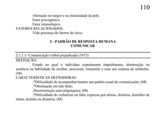 110
       Alteração no turgor e na elasticidade da pele.
       Fator psicogênico;
       Fator imunológico.
FATORES RELACIONADOS:
       Vide presença de fatores de risco.

                       2 - PADRÃO DE RESPOSTA HUMANA
                                 COMUNICAR

2.1.1.1- Comunicação verbal prejudicada (1973)
DEFINIÇÃO:
            Estado no qual o indivíduo experimenta impedimento, diminuição ou
ausência na habilidade de receber, processar, transmitir e usar um sistema de símbolos.
(M)
CARACTERÍSTICAS DEFINIDORAS:
            .*Dificuldade de acompanhar/manter um padrão usual de comunicação; (M)
            .*Obstinação em não falar;
            .Desorientação auto/alopsíquica; (M)
            .*Dificuldade de verbalizar ou falar expressa por afonia, disfonia, distúrbio de
ritmo, dislalia ou disartria; (M)
 