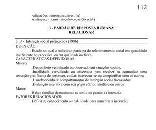 112
           -alterações neuromusculares; (A)
           -enfraquecimento músculo-esquelético (A)

                      3 - PADRÃO DE RESPOSTA HUMANA
                                RELACIONAR

3.1.1- Interação social prejudicada (1986)
DEFINIÇÃO:
           Estado no qual o indivíduo participa de relacionamento social em quantidade
insuficiente ou excessiva, ou em qualidade ineficaz.
CARACTERÍSTICAS DEFINIDORAS:
Maiores:
           .Desconforto verbalizado ou observado em situações sociais;
           .Inabilidade verbalizada ou observada para receber ou comunicar uma
sensação gratificante de pertencer, cuidar, interessar-se, ou compartilhar com os outros;
           .Uso observado de comportamentos de interação social fracassados;
           .Disfunção interativa com seu grupo etário, família e/ou outros
Menor:
           Relato familiar de mudanças no estilo ou padrão de interação.
FATORES RELACIONADOS:
           Déficit de conhecimento ou habilidade para aumentar a interação;
 