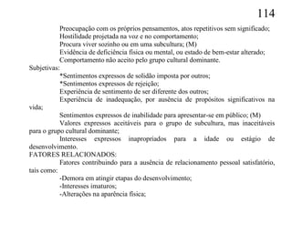 114
           Preocupação com os próprios pensamentos, atos repetitivos sem significado;
           Hostilidade projetada na voz e no comportamento;
           Procura viver sozinho ou em uma subcultura; (M)
           Evidência de deficiência física ou mental, ou estado de bem-estar alterado;
           Comportamento não aceito pelo grupo cultural dominante.
Subjetivas:
           *Sentimentos expressos de solidão imposta por outros;
           *Sentimentos expressos de rejeição;
           Experiência de sentimento de ser diferente dos outros;
           Experiência de inadequação, por ausência de propósitos significativos na
vida;
           Sentimentos expressos de inabilidade para apresentar-se em público; (M)
           Valores expressos aceitáveis para o grupo de subcultura, mas inaceitáveis
para o grupo cultural dominante;
           Interesses expressos inapropriados para a idade ou estágio de
desenvolvimento.
FATORES RELACIONADOS:
           Fatores contribuindo para a ausência de relacionamento pessoal satisfatório,
tais como:
           -Demora em atingir etapas do desenvolvimento;
           -Interesses imaturos;
           -Alterações na aparência física;
 