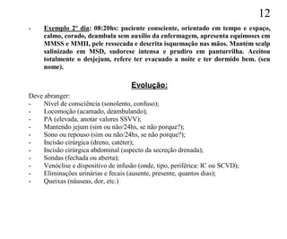 12
-    Exemplo 2º dia: 08:20hs: paciente consciente, orientado em tempo e espaço,
     calmo, corado, deambula sem auxílio da enfermagem, apresenta equimoses em
     MMSS e MMII, pele ressecada e descrita isquemação nas mãos. Mantém scalp
     salinizado em MSD, sudorese intensa e prudiro em panturrilha. Aceitou
     totalmente o desjejum, refere ter evacuado a noite e ter dormido bem. (seu
     nome).

                                     Evolução:
Deve abranger:
-    Nível de consciência (sonolento, confuso);
-    Locomoção (acamado, deambulando);
-    PA (elevada, anotar valores SSVV);
-    Mantendo jejum (sim ou não/24hs, se não porque?);
-    Sono ou repouso (sim ou não/24hs, se não porque?);
-    Incisão cirúrgica (dreno, catéter);
-    Incisão cirúrgica abdominal (aspecto da secreção drenada);
-    Sondas (fechada ou aberta);
-    Venóclise e dispositivo de infusão (onde, tipo, periférica: IC ou SCVD);
-    Eliminações urinárias e fecais (ausente, presente, quantos dias);
-    Queixas (náuseas, dor, etc.)
 